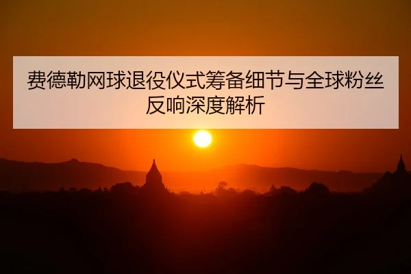 费德勒网球退役仪式筹备细节与全球粉丝反响深度解析